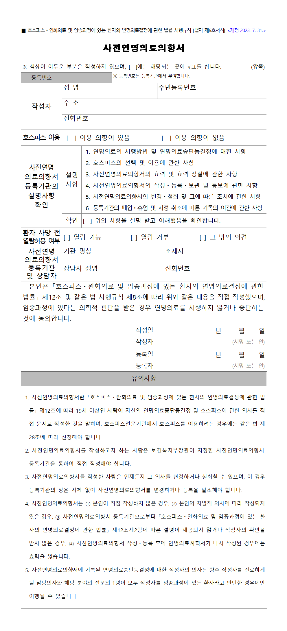 ■ 호스피스ㆍ완화의료 및 임종과정에 있는 환자의 연명의료결정에 관한 법률 시행규칙 [별지 제6호서식]
사전연명의료의향서
※ 색상이 어두운 부분은 작성하지 않으며, [  ]에는 해당되는 곳에 체크 표시를 합니다.
등록번호 ※ 등록번호는 등록기관에서 부여합니다.
작성자 
성명 주민등록번호 주소 전화번호

호스피스의 이용 계획
[ ] 이용 의향이 있음 [ ] 이용 의향이 없음

사전연명의료 의향서 등록기관의 설명사항 확인
설명사항
[ ] 연명의료의 시행방법 및 연명의료중단등결정에 대한 사항
[ ] 호스피스의 선택 및 이용에 관한 사항
[ ] 사전연명의료의향서의 효력 및 효력 상실에 관한 사항
[ ] 사전연명의료의향서의 작성ㆍ등록ㆍ보관 및 통보에 관한 사항
[ ] 사전연명의료의향서의 변경ㆍ철회 및 그에 따른 조치에 관한 사항
[ ] 등록기관의 폐업ㆍ휴업 및 지정 취소에 따른 기록의 이관에 관한 사항
확인 
위의 사항을 설명 받고 이해했음을 확인합니다.
년   월   일          성명	                (서명 또는 인)

환자 사망 전 열람허용 여부
[ ] 열람 가능 [ ] 열람 거부 [ ] 그 밖의 의견

사전연명의료 의향서 보관방법

사전연명의료 의향서 등록기관 및 상담자
기관 명칭 소재지 상담자 성명 전화번호

본인은 「호스피스ㆍ완화의료 및 임종과정에 있는 환자의 연명의료결정에 관한 법률」 제12조 및 같은 법 시행규칙 제8조에 따라 위와 같은 내용을 직접 작성했으며, 임종과정에 있다는 의학적 판단을 받은 경우 연명의료를 시행하지 않거나 중단하는 것에 동의합니다.


작성일
년     월     일
작성자
  (서명 또는 인)

등록일
년     월     일
등록자
  (서명 또는 인)

유의사항
 1. 사전연명의료의향서란「호스피스ㆍ완화의료 및 임종과정에 있는 환자의 연명의료결정에 관한 법률」 제12조에 따라 19세 이상인 사람이 자신의 연명의료중단등결정 및 호스피스에 관한 의사를 직접 문서로 작성한 것을 말하며, 호스피스전문기관에서 호스피스를 이용하려는 경우에는 같은 법 제28조에 따라 신청해야 합니다.
 2. 사전연명의료의향서를 작성하고자 하는 사람은 보건복지부장관이 지정한 사전연명의료의향서 등록기관을 통하여 직접 작성하여야 합니다.
 3. 사전연명의료의향서를 작성한 사람은 언제든지 그 의사를 변경하거나 철회할 수 있으며, 이 경우 등록기관의 장은 지체없이 사전연명의료의향서를 변경하거나 등록을 말소해야 합니다. 
 4. 사전연명의료의향서는 ① 본인이 직접 작성하지 않은 경우, ② 본인의 자발적 의사에 따라 작성되지 않은 경우, ③ 사전연명의료의향서 등록기관으로부터 「호스피스ㆍ완화의료 및 임종과정에 있는 환자의 연명의료결정에 관한 법률」 제12조제2항에 따른 설명이 제공되지 않거나 작성자의 확인을 받지 않은 경우, ④ 사전연명의료의향서 작성ㆍ등록 후에 연명의료계획서가 다시 작성된 경우에는 효력을 잃습니다. 
 5. 사전연명의료의향서에 기록된 연명의료중단등결정에 대한 작성자의 의사는 향후 작성자를 진료하게 될 담당의사와 해당 분야의 전문의 1명이 모두 작성자를 임종과정에 있는 환자라고 판단한 경우에만 이행될 수 있습니다.
						