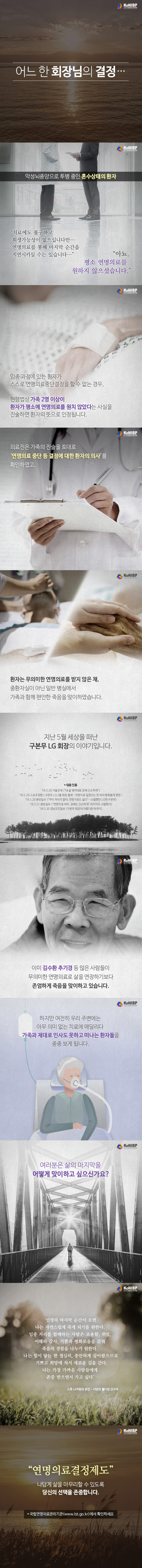 어느 한 회장님의 결정… 악성뇌종양으로 투병 중인 혼수상태의 환자 '치료에도 불구하고 회생가능성이 없으십니다만.. 연명의료를 통해 마지막 순간을 지연시키실 수는 있습니다…' '아뇨. 평소 연명의료를 원하지 않으셨습니다.'  임종 과정의 환자가 스스로 연명의료중단결정을 할 수 없는 경우, 현행법상 가족 2명 이상이 환자가 평소에 연명의료를 원치 않았다는 사실을 진술하면 환자의 뜻으로 인정됩니다. 의료진은 가족의 진술을 토대로 '연명의료 중단 등 결정에 대한 환자의 의사'를 확인하였고, 환자는 무의미한 연명의료를 받지 않은 채, 중환자실이 아닌 일반 병실에서 가족과 함께 편안한 죽음을 맞이하였습니다. 지난 5월 세상을 떠난 구본무 LG회장의 이야기입니다. *내용 인용 '18.5.20 서울경제['내 삶 궤적대로 장례 간소하게'] '18.5.20 스포츠경향[구본무 LG그룹 회장 별세... 연명치료 않겠다는 뜻 따라 평화롭게 영면] '18.5.20 중앙일보 ['격식 차리지 말라. 연명치료도 싫다'... 소탈했던 LG맨 구본무] '18.5.21 중앙일보 ['연명치료 마라, 장례는 간소하게' 마지막도 소탈했다] '18.5.30 경남도민일보 [구본무 회장의 아름다운 마무리] 이미 김수환 추기경 등 많은 사람들이 무의미한 연명의료로 삶을 연장하기 보다 존엄하게 죽음을 맞이하고 있습니다. 하지만 여전히 우리 주변에는 아무 의미 없이 치료에 매달리다 가족과 제대로 인사도 못하고 떠나는 환자들을 종종 보게됩니다. 여러분은 삶의 마지막을 어떻게 맞이하고 싶으신가요? '인생의 마지막 순간이 오면 나는 자연스럽게 죽게 되기를 원한다. 임종 자리를 함께하는 사람들은 조용한, 위엄, 이해와 감사, 기쁨과 평화로움을 갖춰 죽음의 경험을 나누기 원한다. 나는 힘이 닿는 한 열심히, 충만하게 살아왔으므로 기쁘고 희망에 차서 새로운 길을 간다. 나는 가장 가까운 사람들에게 존중 받으면서 가고 싶다' 스콧 니어링의 유언 - 서양의 웰다잉 선구자 '연명의료결정제도' 나답게 삶을 마무리할 수 있도록 당신의 선택을 존중합니다. * 국립연명의료관리기관(www.LST.go.kr)에서 확인하세요