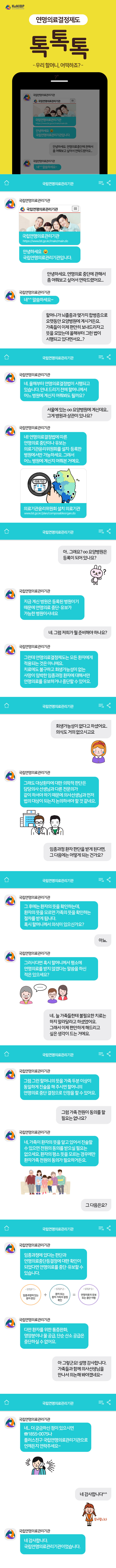 연명의료결정제도 톡톡톡 - 우리할머니, 어떡하죠? - 
(채팅) 국립연명의료관리기관 : 안녕하세요. 국립연명의료관리기관입니다. A : 안녕하세요. 연명의료 중단에 관해서 좀 여쭤보고 싶어서 연락드렸어요… 국립연명의료관리기관 : 네^^ 말씀하세요~ A : 할머니가 뇌졸중과 몇가지 합병증으로 오랫동안 요양병원에 계시거든요. 가족들이 이제 편안히 보내드리자고 뜻을 모았는데 올해부터 그런 법이 시행되고 있다면서요..? 국립연명의료관리기관 : 네. 올해부터 연명의료결정법이 시행되고 있습니다. 안내 드리기 전에 할머니께서 어느 병원에 계신지 여쭤봐도 될까요? A : 서울에 있는 ○○요양병원에 계신데요.. 그게 병원과 상관이 있나요? 국립연명의료관리기관 : 네! 연명의료결정법에 따른 연명의료 중단이나 유보는 의료기관윤리위원회를 설치, 등록한 병원에서만 가능하세요. 그래서 어느 병원에 계신지 여쭤본거예요.(의료기관윤리위원회 설치 의료기관 www.lst.go.kr/plan/composableorgan.do) A : 아.. 그래요? ○○요양병원은 등록이 되어있나요? 국립연명의료관리기관 : 지금 계신 병원은 등록된 병원이기 때문에 연명의료 중단, 유보가 가능한 병원이시네요. A : 네. 그럼 저희가 뭘 준비해야 하나요? 국립연명의료관리기관 : 그런데 연명의료결정제도는 모든 환자에게 적용되는 것은 아니에요. 치료에도 불구하고 회생가능성이 없는 사망이 임박한 임종과정 환자에 대해서만 연명의료를 유보하거나 중단할 수 있어요. A : 회생가능성이 없다고 하셨어요.. 의식도 거의 없으시고요 국립연명의료관리기관 : 그래도 대상환자에 대한 의학적 판단은 담당의사 선생님과 다른 전문의가 같이 하셔야 하기 떄문에 의사선생님과 먼저 법의 대상이 되는지 논의하셔야 할 거 같네요. A : 임종ㅇ과정 환자 판단을 받게 된다면, 그 다음에는 어떻게 되는건가요? 국립연명의료관리기관 : 그 후에는 환자의 뜻을 확인하는데, 환자의 뜻을 모르면 가족의 뜻을 확인하는 절차를 받게 됩니다. 혹시 할머니께서 의식이 있으신가요? A : 아뇨. 국립연명의료관리기관 : 그러시다면 혹시 할머니께서 평소에 연명의료를 받지 않겠다는 말씀을 하신 적은 있으세요? A : 네.. 늘 가족들한테 불필요한 치료는 하지 말아달라고 하셨었어요. 그래서 이제 편안하게 해드리고 싶은 생각이 드는 거에요. 국립연명의료관리기관 : 그럼 그런 할머니의 뜻을 가족 두분 이상이 동일하게 진술을 해 주시면 할머니의 연명의료 중단 결정으로 인정을 할 수 있어요. A : 그럼 가족 전원이 동의를 할 필요는 없나요? 국립연명의료관리기관 : 네, 가족이 환자의 뜻을 알고 있어서 진술할 수 있으면 전원의 동의를 받으실 필요는 없으세요. 환자의 평소 뜻을 모르는 경우에만 환자가족 전원의 동의가 필요하거든요. A : 그 다음은요? 국립연명의료관리기관 : 임종과정에 있다는 판단과 연명의료중단등결정에 대한 확인이 되었다면 연명의료를 중단, 유보할 수 있습니다.(STEP1.임종과정에있는환자판단 + STEP2.환자또는환자가족의결정확인 = STEP3.연명의료의유보또는중단이행)  국립연명의료관리기관 : 다만 환자를 위한 통증완화, 영양분이나 물 공급, 단순 산소 공급은 중단하실 수 없어요. A : 아 그렇군요! 설명 감사합니다. 가족들과 함께 의사선생님을 만나서 의논해 봐야겠네요~ 국립연명의료관리기관 : 네.. 더 궁금하신 점이 있으시면 1855-0075나 플러스친구 국립연명의료관리기관으로 언제든지 연락주세요~ A : 네 감사합니다^^ 국립연명의료관리기관 : 네 감사합니다. 국립연명의료관리기관이었습니다.