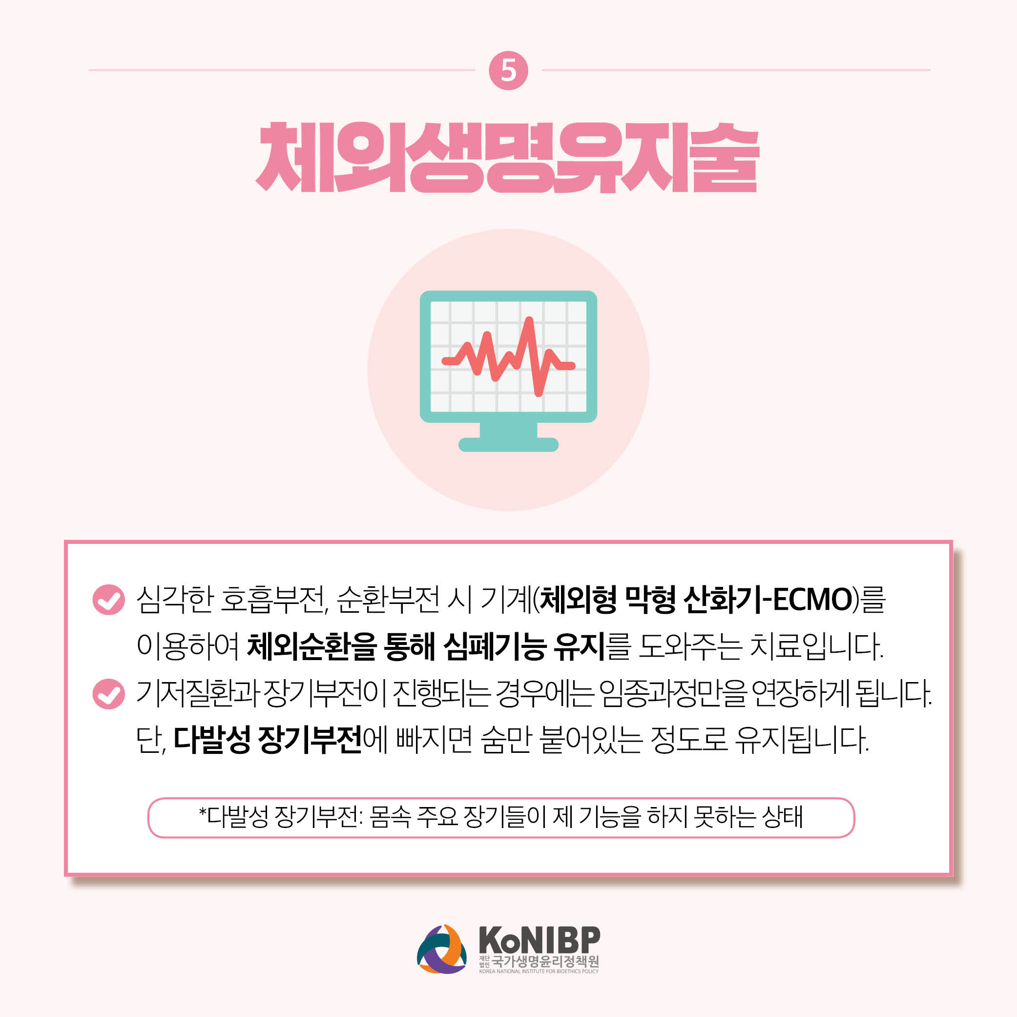 5. 체외생명유지술은 심각한 호흡부전, 순환부전 시 기계(체외형 막형 산화기-ECMO)를 이용하여 체외순환을 통해 심폐기능 유지를 도화주는 치료입니다. 기저질환과 장기부전이 진행되는 경우에는 임종과정만을 연장하게됩니다. 단, 다발성 장기부전에 빠지면 숨만 붙어있는 정도로 유지됩니다. *다발성 장기부전: 몸속 주요 장기들이 제 기능을 하지 못하는 상태