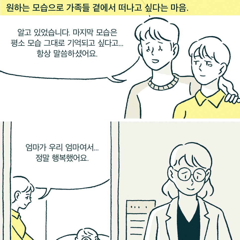 내레이션 : 원하는 모습으로 가족들 곁에서 떠나고 싶다는 마음. 환자아들 : 알고 있었습니다. 마지막 모습은 평소 모습 그대로 기억되고 싶다고.. 항상 말씀하셨어요. 환자 딸 : 엄마가 우리 엄마여서... 정말 행복했어요.