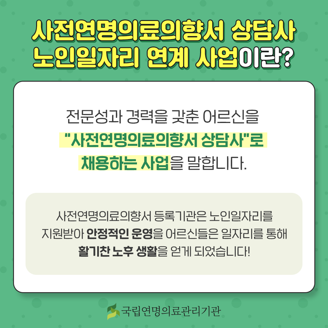 사전연명의료의향서 상담사 노인일자리 연계 사업이란? 전문성과 경력을 갖춘 어르신을 '사전연명의료의향서 상담사'로 채용하는 사업을 말합니다. 사전연명의료의향서 등록기관은 노인일자리를 지원받아 안정적인 운영을, 어르신들은 일자리를 통해 활기찬 노후 생활을 얻게 되었습니다!