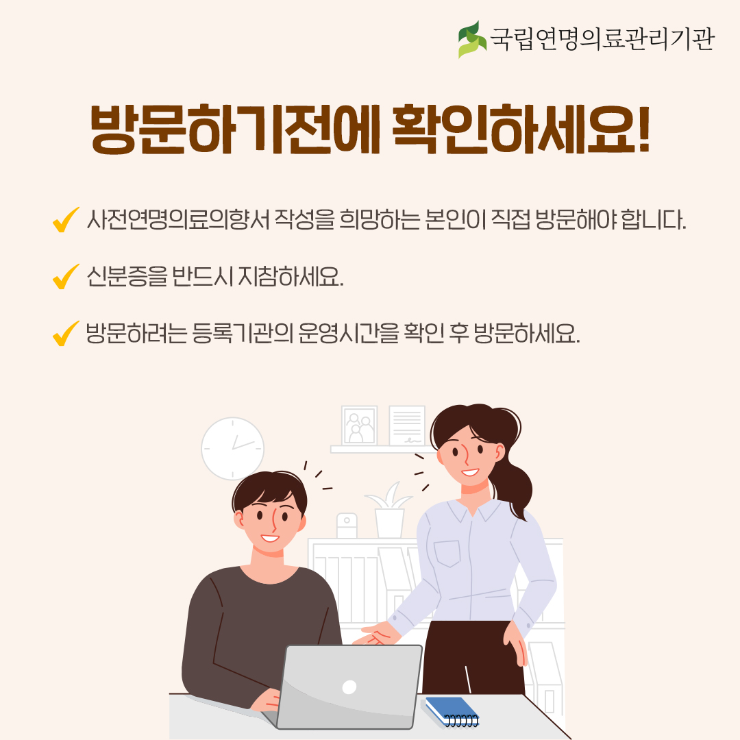 방문하기 전에 확인하세요!. - 사전연명의료의향서 작성을 희망하는 본인이 직접 방분해야 합니다. - 신분증을 반드시 지참하세요. - 방문하려는 등록 기관의 운영시간을 확인 후 방문하세요.