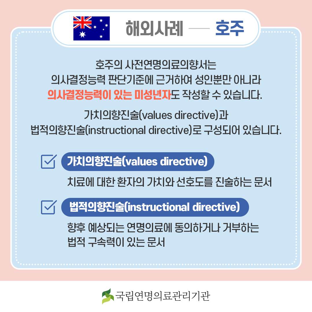[해외사례 - 호주] 호주의 사전연명의료의향서는 의사결정능력 판단기준에 근거하여 성인뿐만 아니라 의사결정능력이 있는 미성년자도 작성할 수 있습니다. 가치의향진술(values directive)과 법적의향진술(instructional directive)로 구성되어 있습니다. 가치의향진술(values directive) : 치료에 대한 환자의 가치와 선호도를 진술하는 문서., 법적의향진술(instructional directive) 향후 예상되는 연명의료에 동의하거나 거부하는 법적 구속력이 있는 문서.