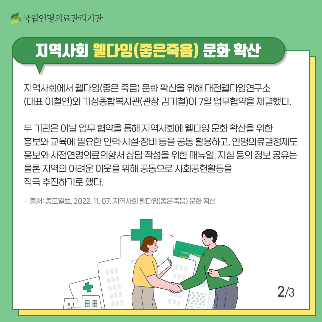 지역사회 웰다잉(좋은죽음) 문화 확산
지역사회에서 웰다잉(좋은 죽음) 문화 확산을 위해 대전웰다잉연구소(대표 이철연)와 기성종합복지관(관장 김기철)이 7일 업무협약을 체결했다.
두 기관은 이날 업무 협약을 통해 지역사회에 웰다잉 문화 확산을 위한 홍보와 교육에 필요한 인력·시설·장비 등을 공동 활용하고, 연명의료결정제도 홍보와 사전연명의료의향서 상담 작성을 위한 메뉴얼, 지침 등의 정보 공유는 물론 지역의 어려운 이웃을 위해 공동으로 사회공헌활동을 적극 추천하기로 했다.
-출처: 중도일보, 2022. 11. 07, 지역사회 웰다잉(좋은 죽음) 문화 확산