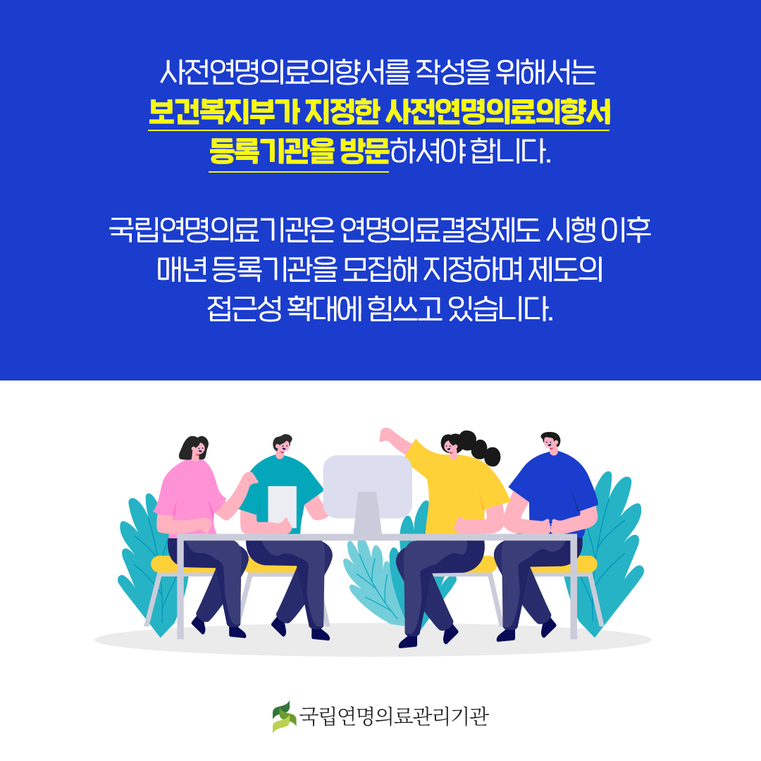 사전연명의료의향서를 작성을 위해서는 보건복지부가 지정한 사전연명의료의향서 등록기관을 방문하셔야 합니다.
국립연명의료기관은 연명의료결정제도 시행 이후 매년 등록기관을 모집해 지정하며 제도의 접근성 확대에 힘쓰고 있습니다.